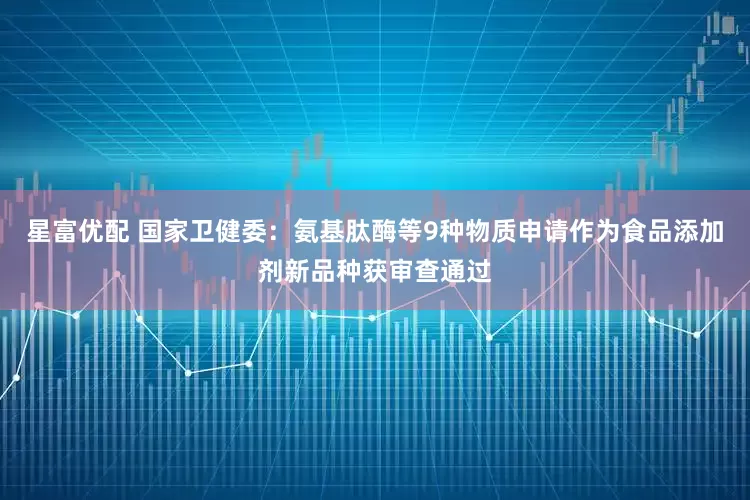 星富优配 国家卫健委：氨基肽酶等9种物质申请作为食品添加剂新品种获审查通过