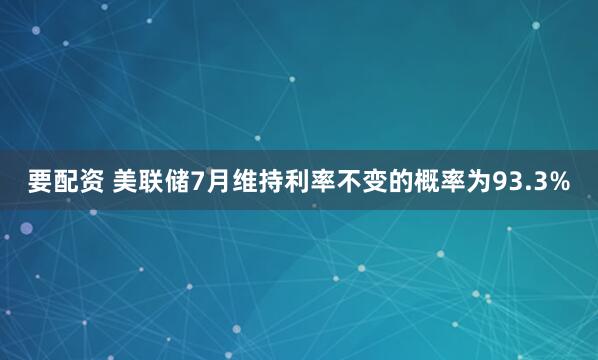 要配资 美联储7月维持利率不变的概率为93.3%