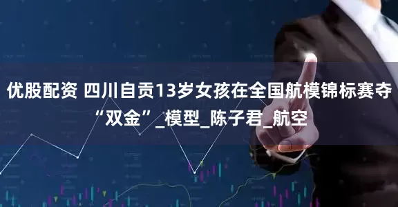 优股配资 四川自贡13岁女孩在全国航模锦标赛夺“双金”_模型_陈子君_航空