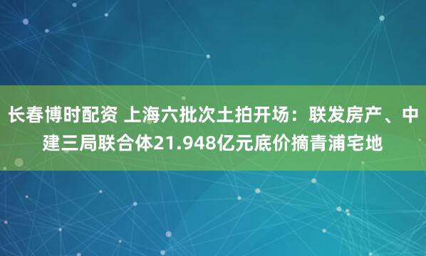 长春博时配资 上海六批次土拍开场：联发房产、中建三局联合体21.948亿元底价摘青浦宅地