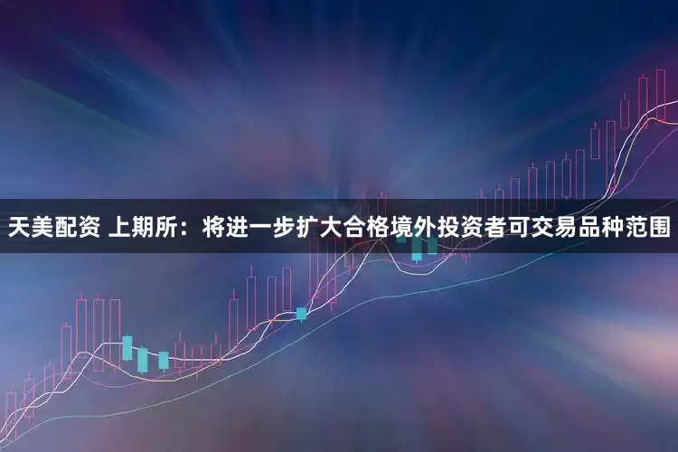 天美配资 上期所：将进一步扩大合格境外投资者可交易品种范围