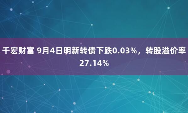 千宏财富 9月4日明新转债下跌0.03%，转股溢价率27.14%