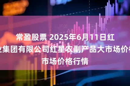 常盈股票 2025年6月11日红星实业集团有限公司红星农副产品大市场价格行情