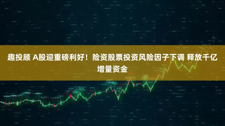 趣投顾 A股迎重磅利好！险资股票投资风险因子下调 释放千亿增量资金