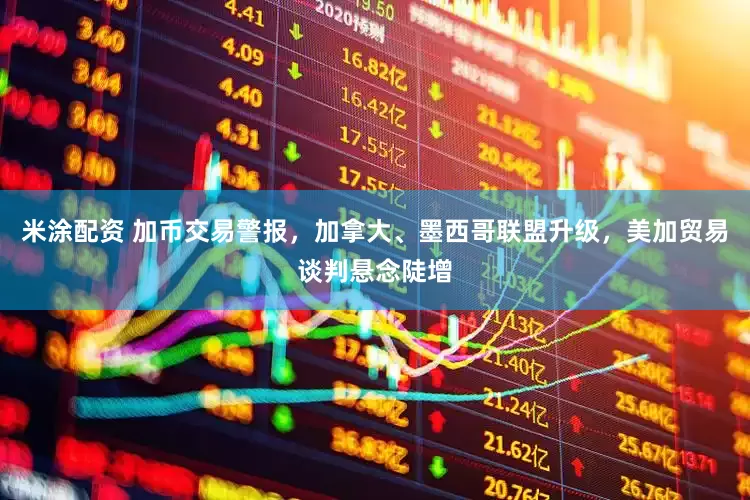 米涂配资 加币交易警报，加拿大、墨西哥联盟升级，美加贸易谈判悬念陡增