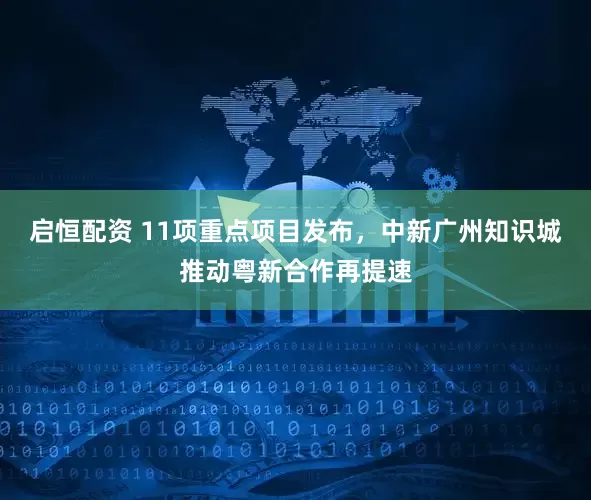 启恒配资 11项重点项目发布，中新广州知识城推动粤新合作再提速